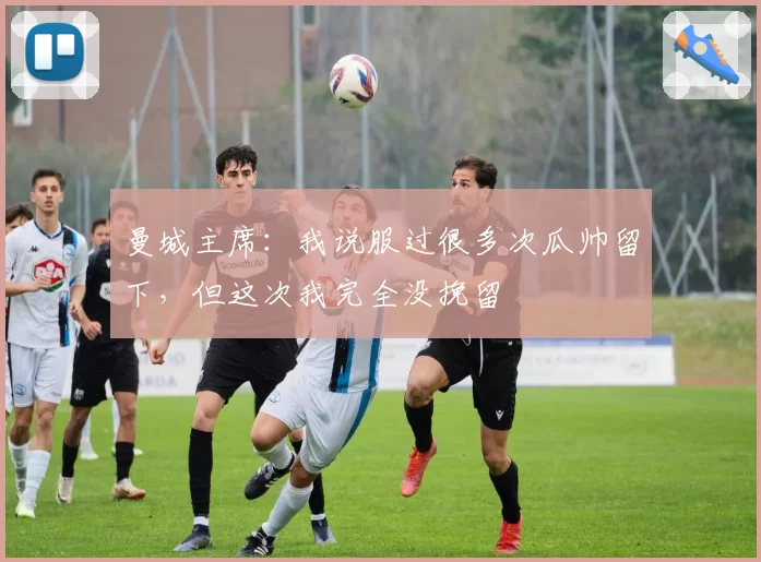 曼城主席：我说服过很多次瓜帅留下，但这次我完全没挽留
