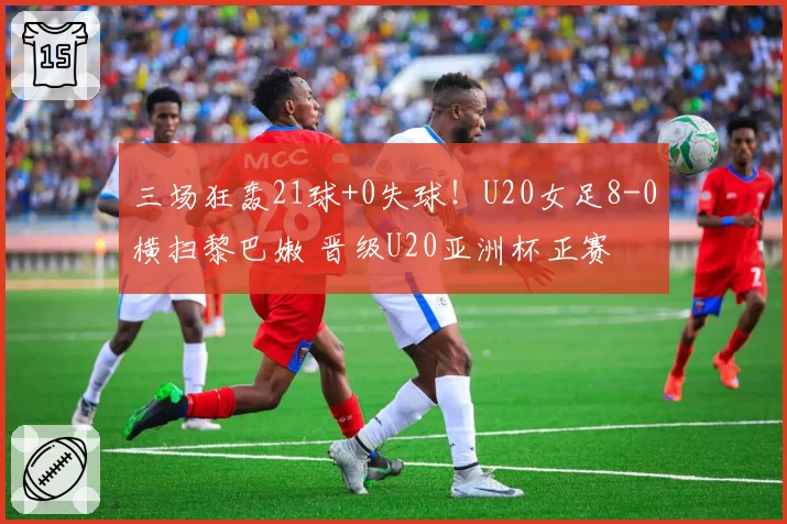 三场狂轰21球+0失球！U20女足8-0横扫黎巴嫩 晋级U20亚洲杯正赛