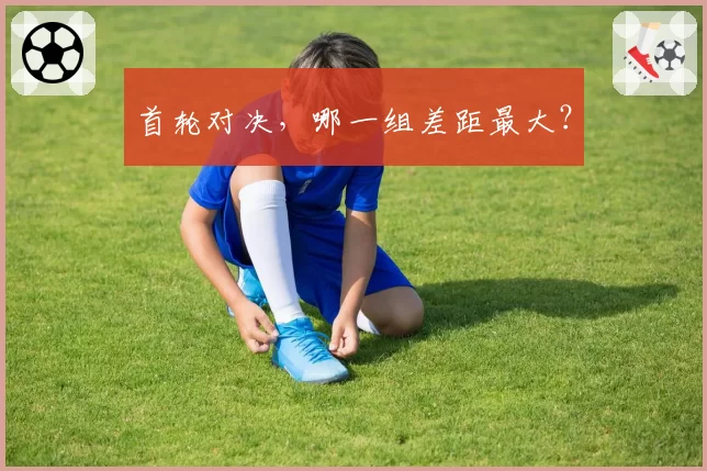 首轮对决，哪一组差距最大？