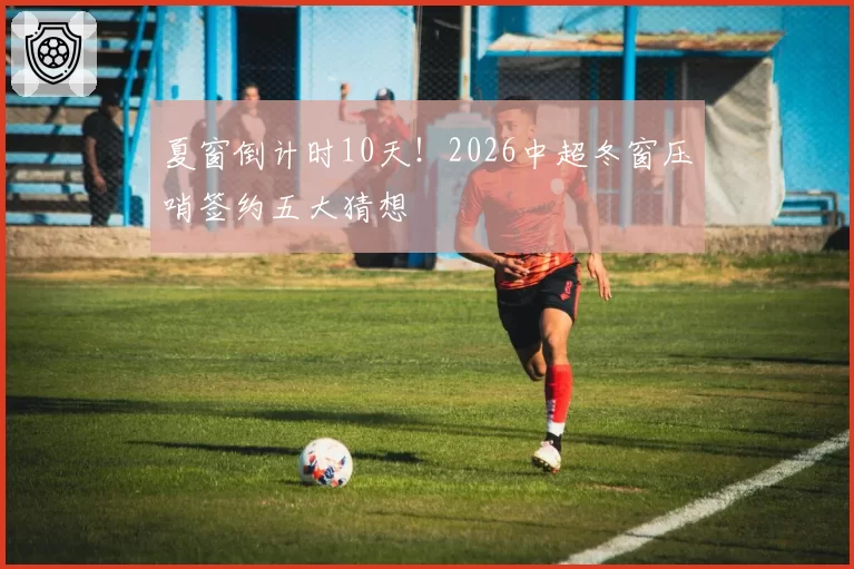夏窗倒计时10天!2026中超冬窗压哨签约五大猜想