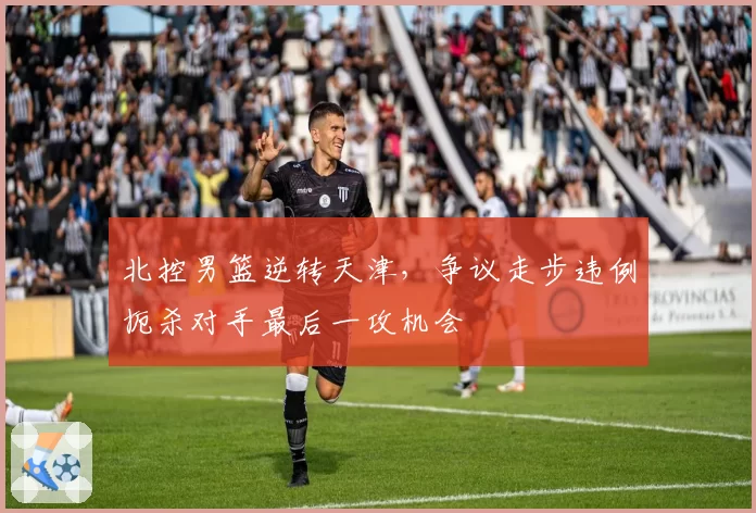 北控男篮逆转天津，争议走步违例扼杀对手最后一攻机会