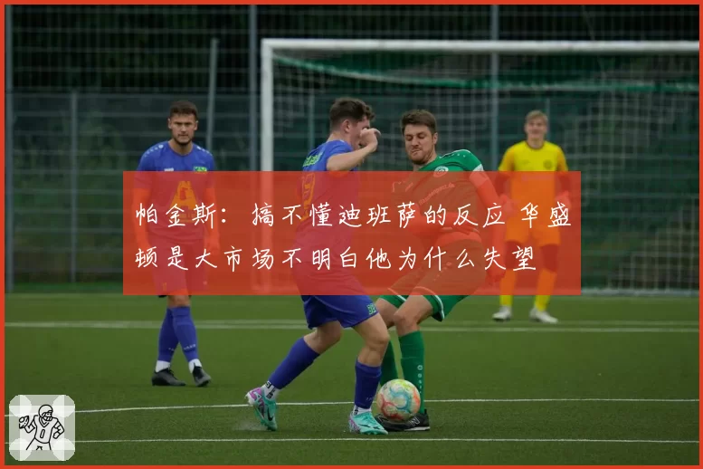 帕金斯:搞不懂迪班萨的反应 华盛顿是大市场不明白他为什么失望
