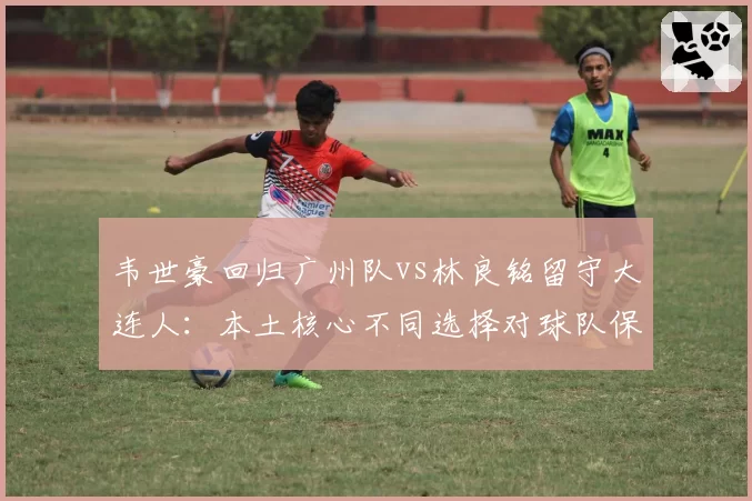 韦世豪回归广州队vs林良铭留守大连人：本土核心不同选择对球队保级前景影响分析