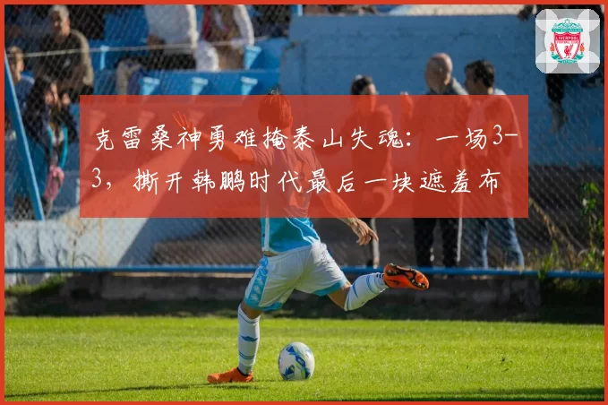 克雷桑神勇难掩泰山失魂：一场3-3，撕开韩鹏时代最后一块遮羞布