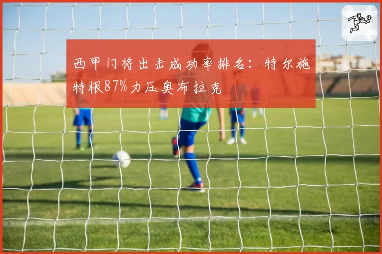 西甲门将出击成功率排名:特尔施特根87%力压奥布拉克