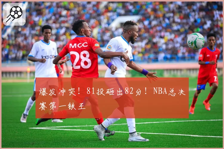爆发冲突！81投砸出82分！NBA总决赛第一铁王
