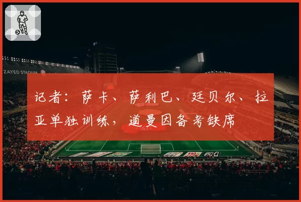 记者:萨卡、萨利巴、廷贝尔、拉亚单独训练,道曼因备考缺席