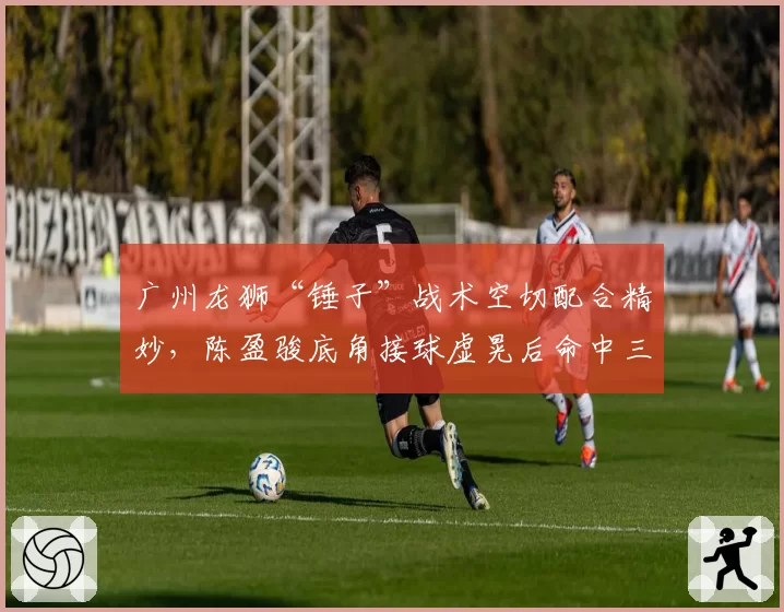 广州龙狮“锤子”战术空切配合精妙，陈盈骏底角接球虚晃后命中三分