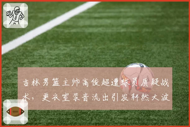 吉林男篮主帅高俊超遭球员质疑战术,更衣室录音流出引发轩然大波