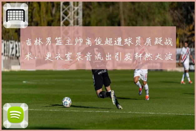 吉林男篮主帅高俊超遭球员质疑战术,更衣室录音流出引发轩然大波