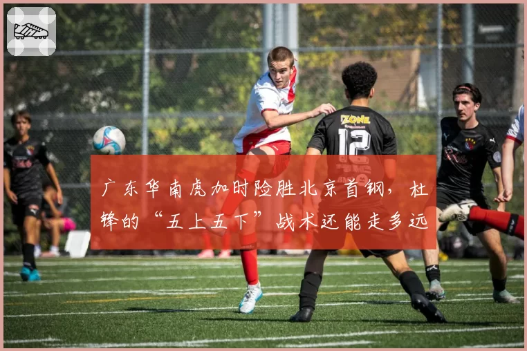 广东华南虎加时险胜北京首钢，杜锋的“五上五下”战术还能走多远？