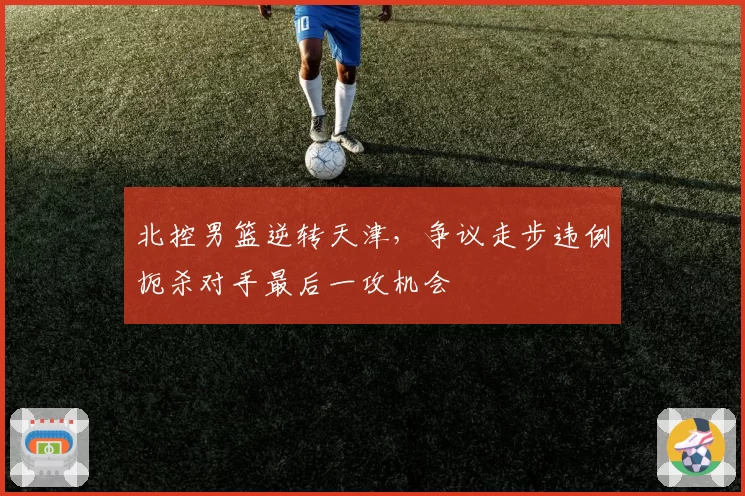北控男篮逆转天津，争议走步违例扼杀对手最后一攻机会