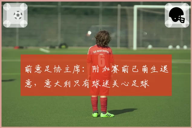 前意足协主席：附加赛前已萌生退意，意大利只有球迷关心足球