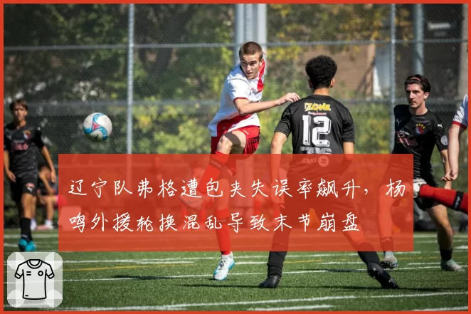 辽宁队弗格遭包夹失误率飙升，杨鸣外援轮换混乱导致末节崩盘