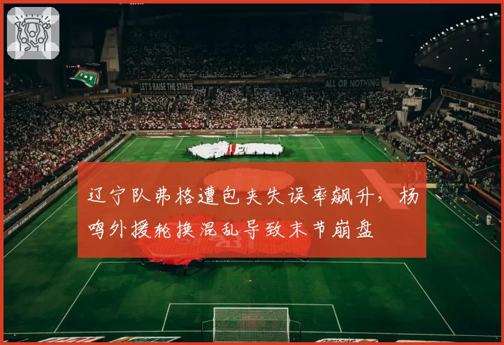 辽宁队弗格遭包夹失误率飙升,杨鸣外援轮换混乱导致末节崩盘