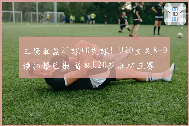 三场狂轰21球+0失球！U20女足8-0横扫黎巴嫩 晋级U20亚洲杯正赛