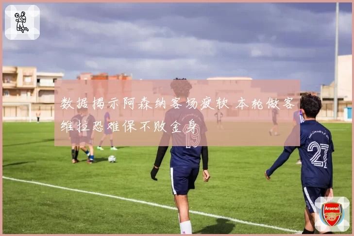数据揭示阿森纳客场疲软 本轮做客维拉恐难保不败金身