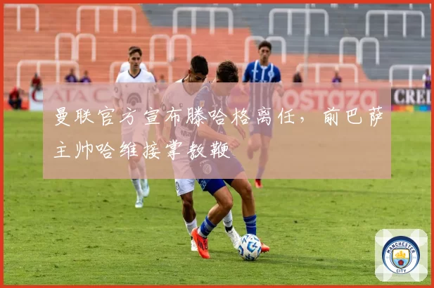 曼联官方宣布滕哈格离任，前巴萨主帅哈维接掌教鞭