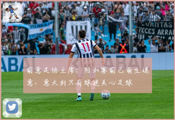 前意足协主席：附加赛前已萌生退意，意大利只有球迷关心足球