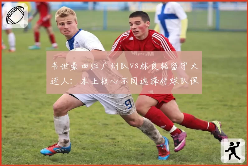 韦世豪回归广州队vs林良铭留守大连人：本土核心不同选择对球队保级前景影响分析