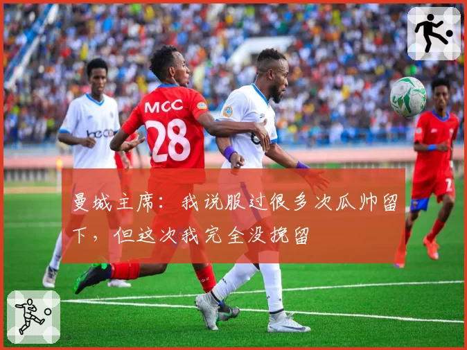 曼城主席：我说服过很多次瓜帅留下，但这次我完全没挽留