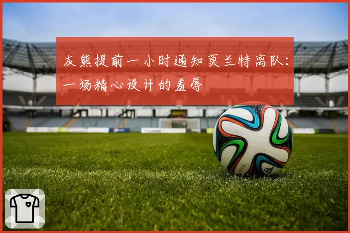 灰熊提前一小时通知莫兰特离队:一场精心设计的羞辱